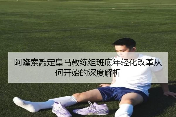 阿隆索敲定皇马教练组班底年轻化改革从何开始的深度解析