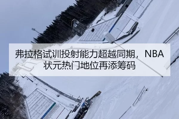 弗拉格试训投射能力超越同期，NBA状元热门地位再添筹码