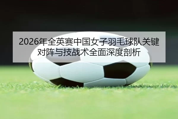 2026年全英赛中国女子羽毛球队关键对阵与技战术全面深度剖析