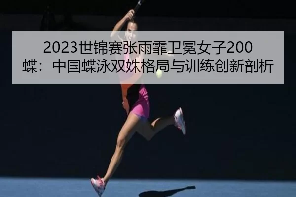 2023世锦赛张雨霏卫冕女子200蝶：中国蝶泳双姝格局与训练创新剖析